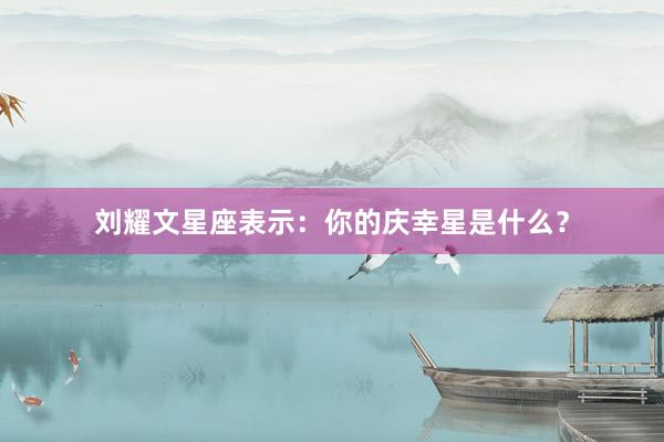 刘耀文星座表示：你的庆幸星是什么？